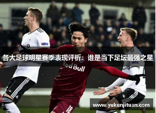 各大足球明星赛季表现评析：谁是当下足坛最强之星