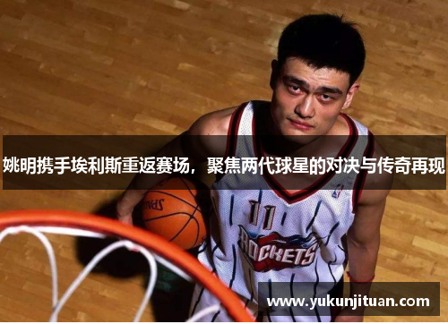 姚明携手埃利斯重返赛场，聚焦两代球星的对决与传奇再现
