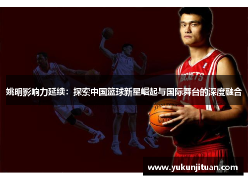 姚明影响力延续：探索中国篮球新星崛起与国际舞台的深度融合