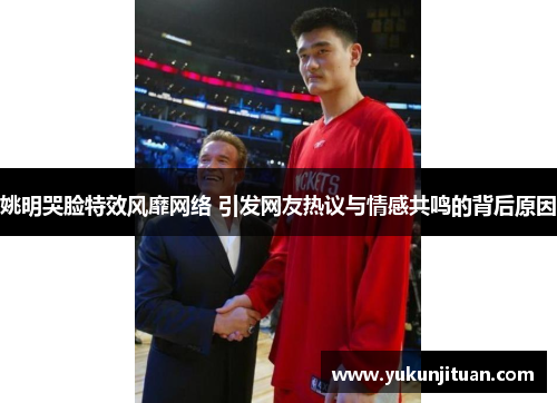 姚明哭脸特效风靡网络 引发网友热议与情感共鸣的背后原因