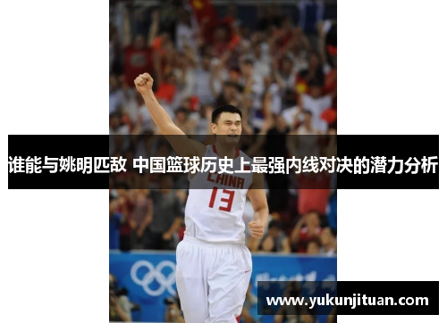 谁能与姚明匹敌 中国篮球历史上最强内线对决的潜力分析