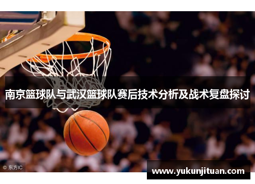 南京篮球队与武汉篮球队赛后技术分析及战术复盘探讨
