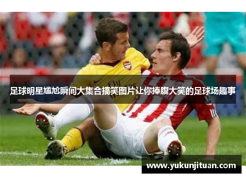 足球明星尴尬瞬间大集合搞笑图片让你捧腹大笑的足球场趣事