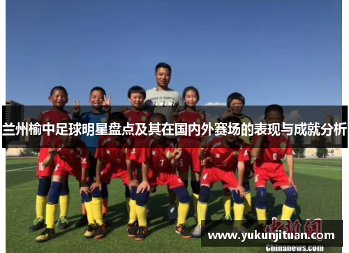 兰州榆中足球明星盘点及其在国内外赛场的表现与成就分析