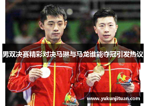 男双决赛精彩对决马琳与马龙谁能夺冠引发热议